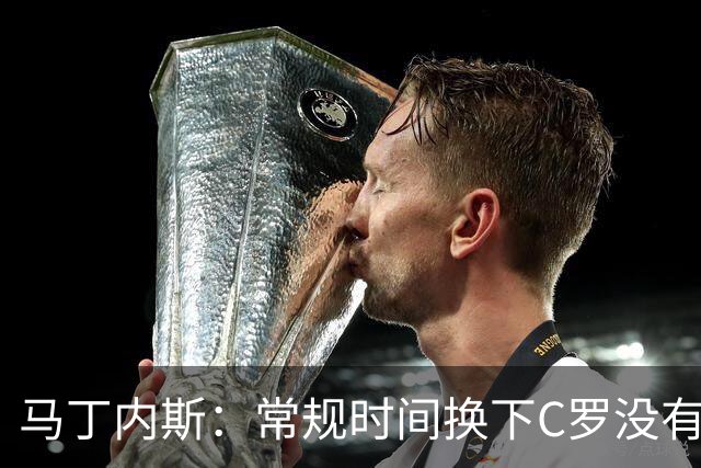 马丁内斯：常规时间换下C罗没有意义，我将带着感激和骄傲离开